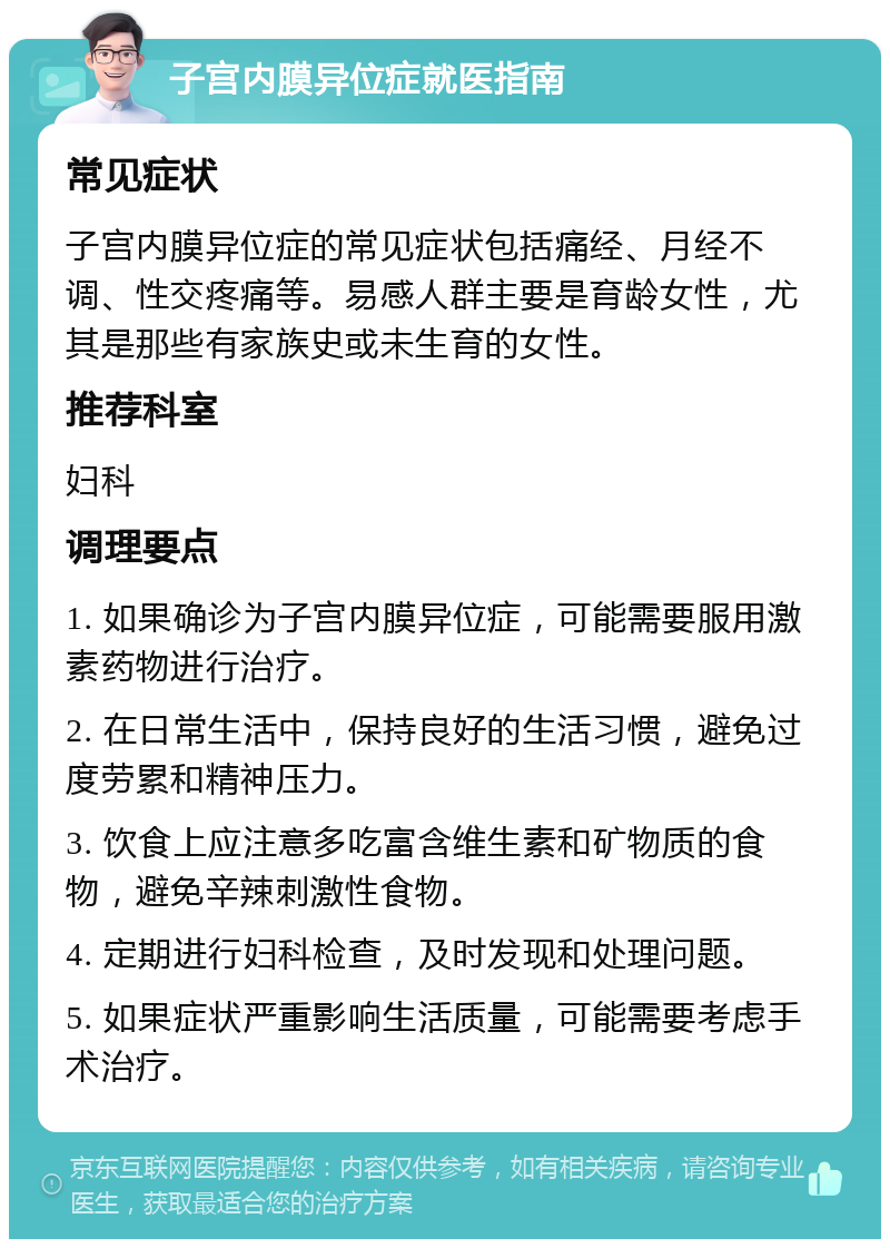 子宫内膜异位症就医指南 常见症状 子宫内膜异位症的常见症状包括痛经、月经不调、性交疼痛等。易感人群主要是育龄女性，尤其是那些有家族史或未生育的女性。 推荐科室 妇科 调理要点 1. 如果确诊为子宫内膜异位症，可能需要服用激素药物进行治疗。 2. 在日常生活中，保持良好的生活习惯，避免过度劳累和精神压力。 3. 饮食上应注意多吃富含维生素和矿物质的食物，避免辛辣刺激性食物。 4. 定期进行妇科检查，及时发现和处理问题。 5. 如果症状严重影响生活质量，可能需要考虑手术治疗。