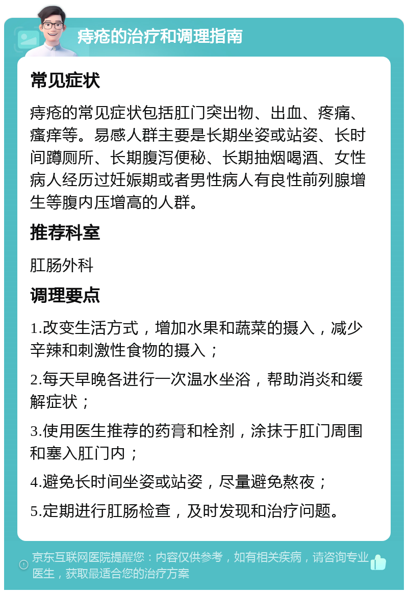 痔疮的治疗和调理指南 常见症状 痔疮的常见症状包括肛门突出物、出血、疼痛、瘙痒等。易感人群主要是长期坐姿或站姿、长时间蹲厕所、长期腹泻便秘、长期抽烟喝酒、女性病人经历过妊娠期或者男性病人有良性前列腺增生等腹内压增高的人群。 推荐科室 肛肠外科 调理要点 1.改变生活方式，增加水果和蔬菜的摄入，减少辛辣和刺激性食物的摄入； 2.每天早晚各进行一次温水坐浴，帮助消炎和缓解症状； 3.使用医生推荐的药膏和栓剂，涂抹于肛门周围和塞入肛门内； 4.避免长时间坐姿或站姿，尽量避免熬夜； 5.定期进行肛肠检查，及时发现和治疗问题。