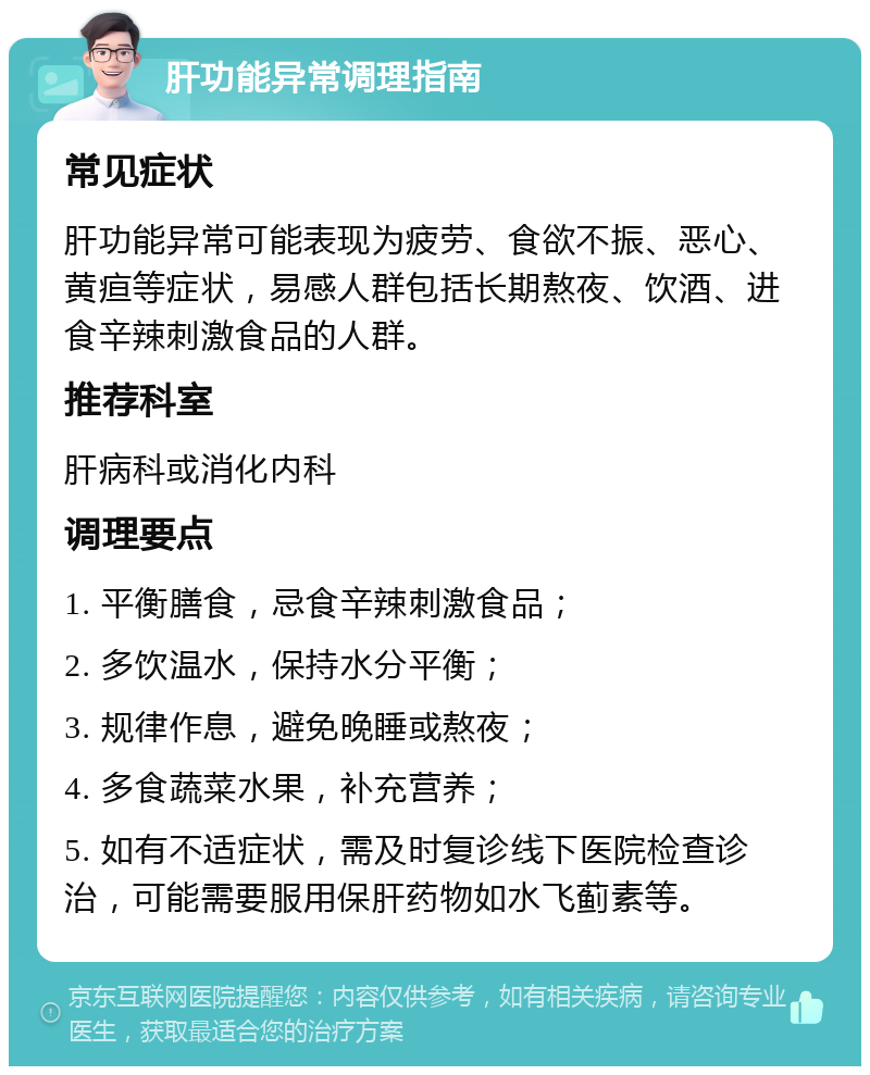 肝功能异常调理指南 常见症状 肝功能异常可能表现为疲劳、食欲不振、恶心、黄疸等症状，易感人群包括长期熬夜、饮酒、进食辛辣刺激食品的人群。 推荐科室 肝病科或消化内科 调理要点 1. 平衡膳食，忌食辛辣刺激食品； 2. 多饮温水，保持水分平衡； 3. 规律作息，避免晚睡或熬夜； 4. 多食蔬菜水果，补充营养； 5. 如有不适症状，需及时复诊线下医院检查诊治，可能需要服用保肝药物如水飞蓟素等。