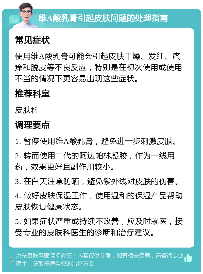 维A酸乳膏引起皮肤问题的处理指南 常见症状 使用维A酸乳膏可能会引起皮肤干燥、发红、瘙痒和脱皮等不良反应，特别是在初次使用或使用不当的情况下更容易出现这些症状。 推荐科室 皮肤科 调理要点 1. 暂停使用维A酸乳膏，避免进一步刺激皮肤。 2. 转而使用二代的阿达帕林凝胶，作为一线用药，效果更好且副作用较小。 3. 在白天注意防晒，避免紫外线对皮肤的伤害。 4. 做好皮肤保湿工作，使用温和的保湿产品帮助皮肤恢复健康状态。 5. 如果症状严重或持续不改善，应及时就医，接受专业的皮肤科医生的诊断和治疗建议。