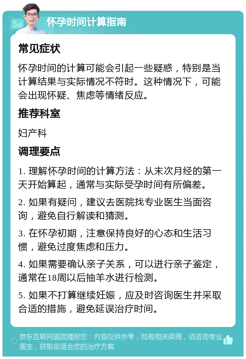 怀孕时间计算指南 常见症状 怀孕时间的计算可能会引起一些疑惑，特别是当计算结果与实际情况不符时。这种情况下，可能会出现怀疑、焦虑等情绪反应。 推荐科室 妇产科 调理要点 1. 理解怀孕时间的计算方法：从末次月经的第一天开始算起，通常与实际受孕时间有所偏差。 2. 如果有疑问，建议去医院找专业医生当面咨询，避免自行解读和猜测。 3. 在怀孕初期，注意保持良好的心态和生活习惯，避免过度焦虑和压力。 4. 如果需要确认亲子关系，可以进行亲子鉴定，通常在18周以后抽羊水进行检测。 5. 如果不打算继续妊娠，应及时咨询医生并采取合适的措施，避免延误治疗时间。