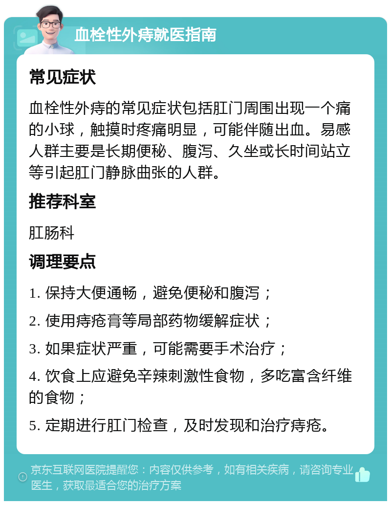 血栓性外痔就医指南 常见症状 血栓性外痔的常见症状包括肛门周围出现一个痛的小球，触摸时疼痛明显，可能伴随出血。易感人群主要是长期便秘、腹泻、久坐或长时间站立等引起肛门静脉曲张的人群。 推荐科室 肛肠科 调理要点 1. 保持大便通畅，避免便秘和腹泻； 2. 使用痔疮膏等局部药物缓解症状； 3. 如果症状严重，可能需要手术治疗； 4. 饮食上应避免辛辣刺激性食物，多吃富含纤维的食物； 5. 定期进行肛门检查，及时发现和治疗痔疮。