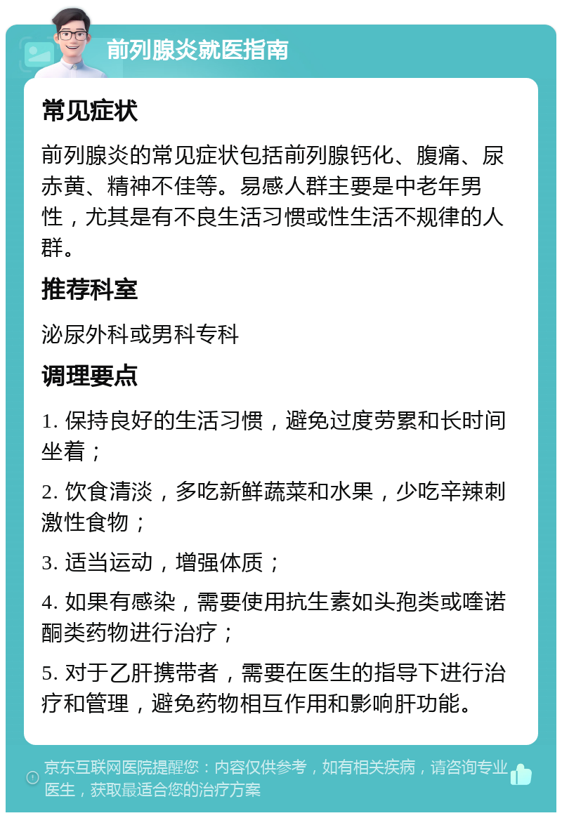 前列腺炎就医指南 常见症状 前列腺炎的常见症状包括前列腺钙化、腹痛、尿赤黄、精神不佳等。易感人群主要是中老年男性，尤其是有不良生活习惯或性生活不规律的人群。 推荐科室 泌尿外科或男科专科 调理要点 1. 保持良好的生活习惯，避免过度劳累和长时间坐着； 2. 饮食清淡，多吃新鲜蔬菜和水果，少吃辛辣刺激性食物； 3. 适当运动，增强体质； 4. 如果有感染，需要使用抗生素如头孢类或喹诺酮类药物进行治疗； 5. 对于乙肝携带者，需要在医生的指导下进行治疗和管理，避免药物相互作用和影响肝功能。