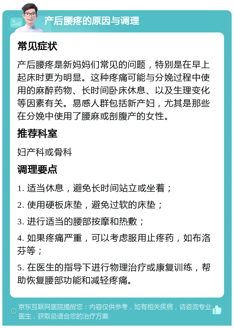 产后腰疼的原因与调理 常见症状 产后腰疼是新妈妈们常见的问题，特别是在早上起床时更为明显。这种疼痛可能与分娩过程中使用的麻醉药物、长时间卧床休息、以及生理变化等因素有关。易感人群包括新产妇，尤其是那些在分娩中使用了腰麻或剖腹产的女性。 推荐科室 妇产科或骨科 调理要点 1. 适当休息，避免长时间站立或坐着； 2. 使用硬板床垫，避免过软的床垫； 3. 进行适当的腰部按摩和热敷； 4. 如果疼痛严重，可以考虑服用止疼药，如布洛芬等； 5. 在医生的指导下进行物理治疗或康复训练，帮助恢复腰部功能和减轻疼痛。