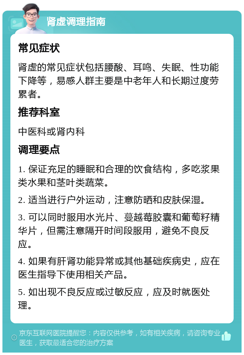 肾虚调理指南 常见症状 肾虚的常见症状包括腰酸、耳鸣、失眠、性功能下降等，易感人群主要是中老年人和长期过度劳累者。 推荐科室 中医科或肾内科 调理要点 1. 保证充足的睡眠和合理的饮食结构，多吃浆果类水果和茎叶类蔬菜。 2. 适当进行户外运动，注意防晒和皮肤保湿。 3. 可以同时服用水光片、蔓越莓胶囊和葡萄籽精华片，但需注意隔开时间段服用，避免不良反应。 4. 如果有肝肾功能异常或其他基础疾病史，应在医生指导下使用相关产品。 5. 如出现不良反应或过敏反应，应及时就医处理。