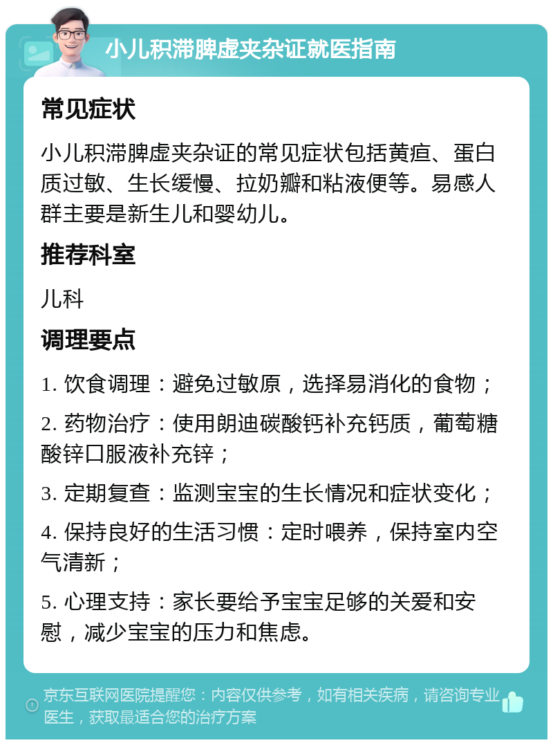 小儿积滞脾虚夹杂证就医指南 常见症状 小儿积滞脾虚夹杂证的常见症状包括黄疸、蛋白质过敏、生长缓慢、拉奶瓣和粘液便等。易感人群主要是新生儿和婴幼儿。 推荐科室 儿科 调理要点 1. 饮食调理：避免过敏原，选择易消化的食物； 2. 药物治疗：使用朗迪碳酸钙补充钙质，葡萄糖酸锌口服液补充锌； 3. 定期复查：监测宝宝的生长情况和症状变化； 4. 保持良好的生活习惯：定时喂养，保持室内空气清新； 5. 心理支持：家长要给予宝宝足够的关爱和安慰，减少宝宝的压力和焦虑。