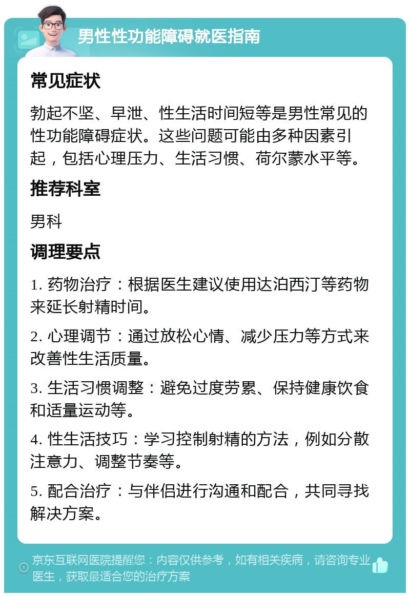 男性性功能障碍就医指南 常见症状 勃起不坚、早泄、性生活时间短等是男性常见的性功能障碍症状。这些问题可能由多种因素引起，包括心理压力、生活习惯、荷尔蒙水平等。 推荐科室 男科 调理要点 1. 药物治疗：根据医生建议使用达泊西汀等药物来延长射精时间。 2. 心理调节：通过放松心情、减少压力等方式来改善性生活质量。 3. 生活习惯调整：避免过度劳累、保持健康饮食和适量运动等。 4. 性生活技巧：学习控制射精的方法，例如分散注意力、调整节奏等。 5. 配合治疗：与伴侣进行沟通和配合，共同寻找解决方案。