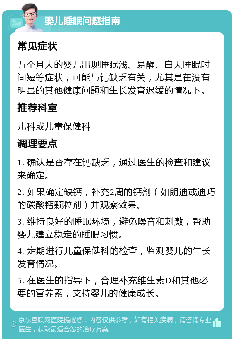 婴儿睡眠问题指南 常见症状 五个月大的婴儿出现睡眠浅、易醒、白天睡眠时间短等症状，可能与钙缺乏有关，尤其是在没有明显的其他健康问题和生长发育迟缓的情况下。 推荐科室 儿科或儿童保健科 调理要点 1. 确认是否存在钙缺乏，通过医生的检查和建议来确定。 2. 如果确定缺钙，补充2周的钙剂（如朗迪或迪巧的碳酸钙颗粒剂）并观察效果。 3. 维持良好的睡眠环境，避免噪音和刺激，帮助婴儿建立稳定的睡眠习惯。 4. 定期进行儿童保健科的检查，监测婴儿的生长发育情况。 5. 在医生的指导下，合理补充维生素D和其他必要的营养素，支持婴儿的健康成长。