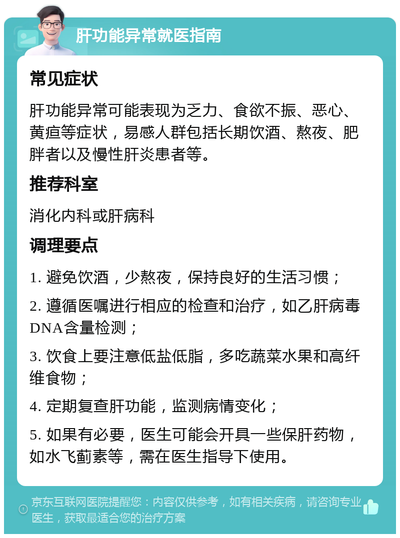 肝功能异常就医指南 常见症状 肝功能异常可能表现为乏力、食欲不振、恶心、黄疸等症状，易感人群包括长期饮酒、熬夜、肥胖者以及慢性肝炎患者等。 推荐科室 消化内科或肝病科 调理要点 1. 避免饮酒，少熬夜，保持良好的生活习惯； 2. 遵循医嘱进行相应的检查和治疗，如乙肝病毒DNA含量检测； 3. 饮食上要注意低盐低脂，多吃蔬菜水果和高纤维食物； 4. 定期复查肝功能，监测病情变化； 5. 如果有必要，医生可能会开具一些保肝药物，如水飞蓟素等，需在医生指导下使用。