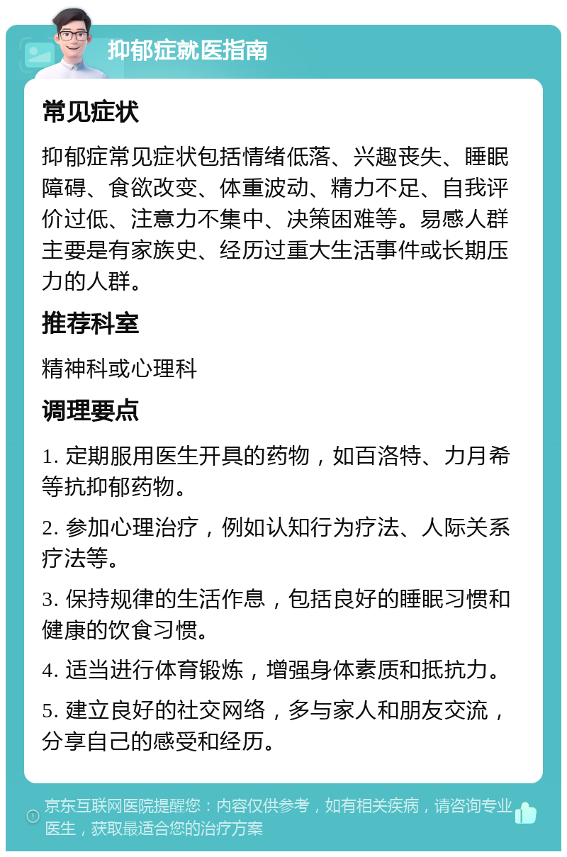 抑郁症就医指南 常见症状 抑郁症常见症状包括情绪低落、兴趣丧失、睡眠障碍、食欲改变、体重波动、精力不足、自我评价过低、注意力不集中、决策困难等。易感人群主要是有家族史、经历过重大生活事件或长期压力的人群。 推荐科室 精神科或心理科 调理要点 1. 定期服用医生开具的药物，如百洛特、力月希等抗抑郁药物。 2. 参加心理治疗，例如认知行为疗法、人际关系疗法等。 3. 保持规律的生活作息，包括良好的睡眠习惯和健康的饮食习惯。 4. 适当进行体育锻炼，增强身体素质和抵抗力。 5. 建立良好的社交网络，多与家人和朋友交流，分享自己的感受和经历。