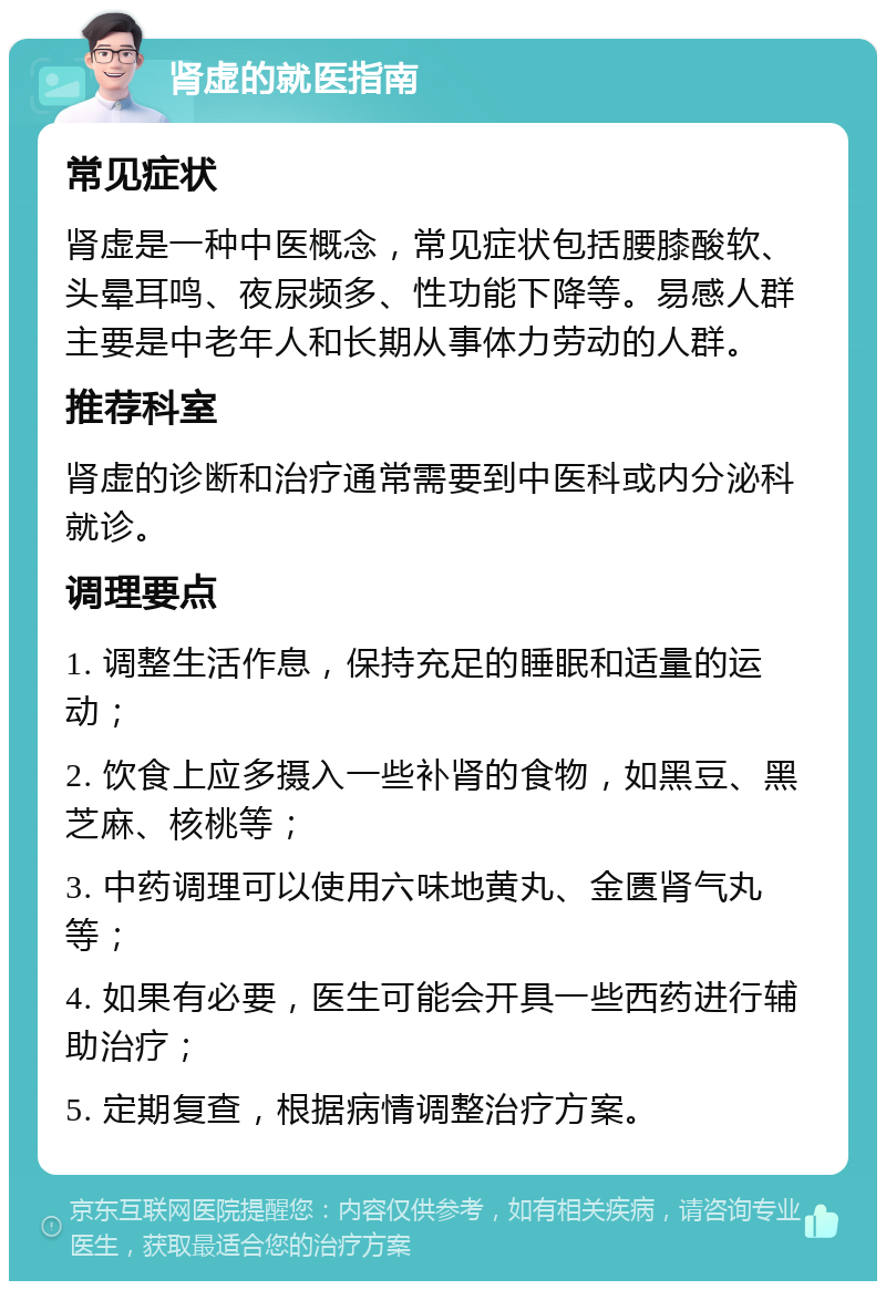 肾虚的就医指南 常见症状 肾虚是一种中医概念，常见症状包括腰膝酸软、头晕耳鸣、夜尿频多、性功能下降等。易感人群主要是中老年人和长期从事体力劳动的人群。 推荐科室 肾虚的诊断和治疗通常需要到中医科或内分泌科就诊。 调理要点 1. 调整生活作息，保持充足的睡眠和适量的运动； 2. 饮食上应多摄入一些补肾的食物，如黑豆、黑芝麻、核桃等； 3. 中药调理可以使用六味地黄丸、金匮肾气丸等； 4. 如果有必要，医生可能会开具一些西药进行辅助治疗； 5. 定期复查，根据病情调整治疗方案。