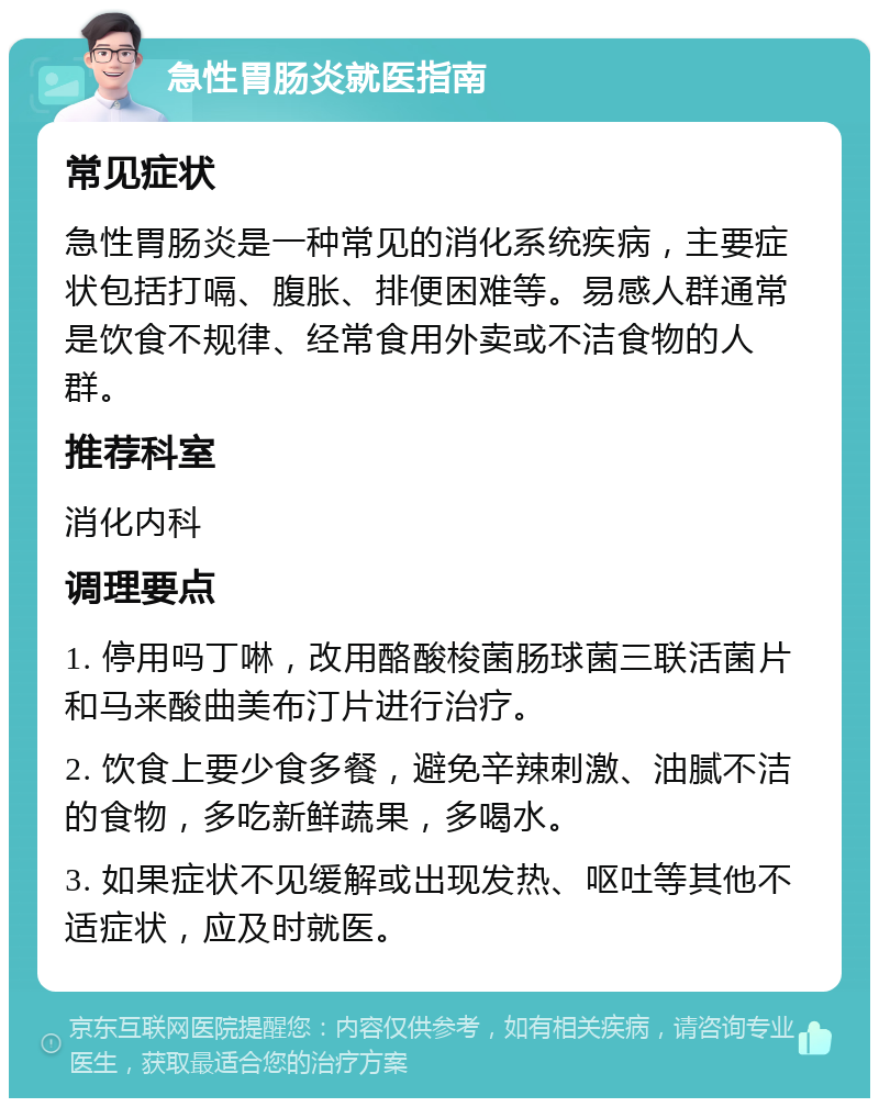 急性胃肠炎就医指南 常见症状 急性胃肠炎是一种常见的消化系统疾病，主要症状包括打嗝、腹胀、排便困难等。易感人群通常是饮食不规律、经常食用外卖或不洁食物的人群。 推荐科室 消化内科 调理要点 1. 停用吗丁啉，改用酪酸梭菌肠球菌三联活菌片和马来酸曲美布汀片进行治疗。 2. 饮食上要少食多餐，避免辛辣刺激、油腻不洁的食物，多吃新鲜蔬果，多喝水。 3. 如果症状不见缓解或出现发热、呕吐等其他不适症状，应及时就医。