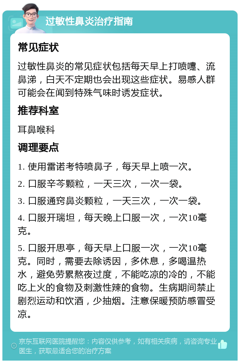 过敏性鼻炎治疗指南 常见症状 过敏性鼻炎的常见症状包括每天早上打喷嚏、流鼻涕，白天不定期也会出现这些症状。易感人群可能会在闻到特殊气味时诱发症状。 推荐科室 耳鼻喉科 调理要点 1. 使用雷诺考特喷鼻子，每天早上喷一次。 2. 口服辛芩颗粒，一天三次，一次一袋。 3. 口服通窍鼻炎颗粒，一天三次，一次一袋。 4. 口服开瑞坦，每天晚上口服一次，一次10毫克。 5. 口服开思亭，每天早上口服一次，一次10毫克。同时，需要去除诱因，多休息，多喝温热水，避免劳累熬夜过度，不能吃凉的冷的，不能吃上火的食物及刺激性辣的食物。生病期间禁止剧烈运动和饮酒，少抽烟。注意保暖预防感冒受凉。