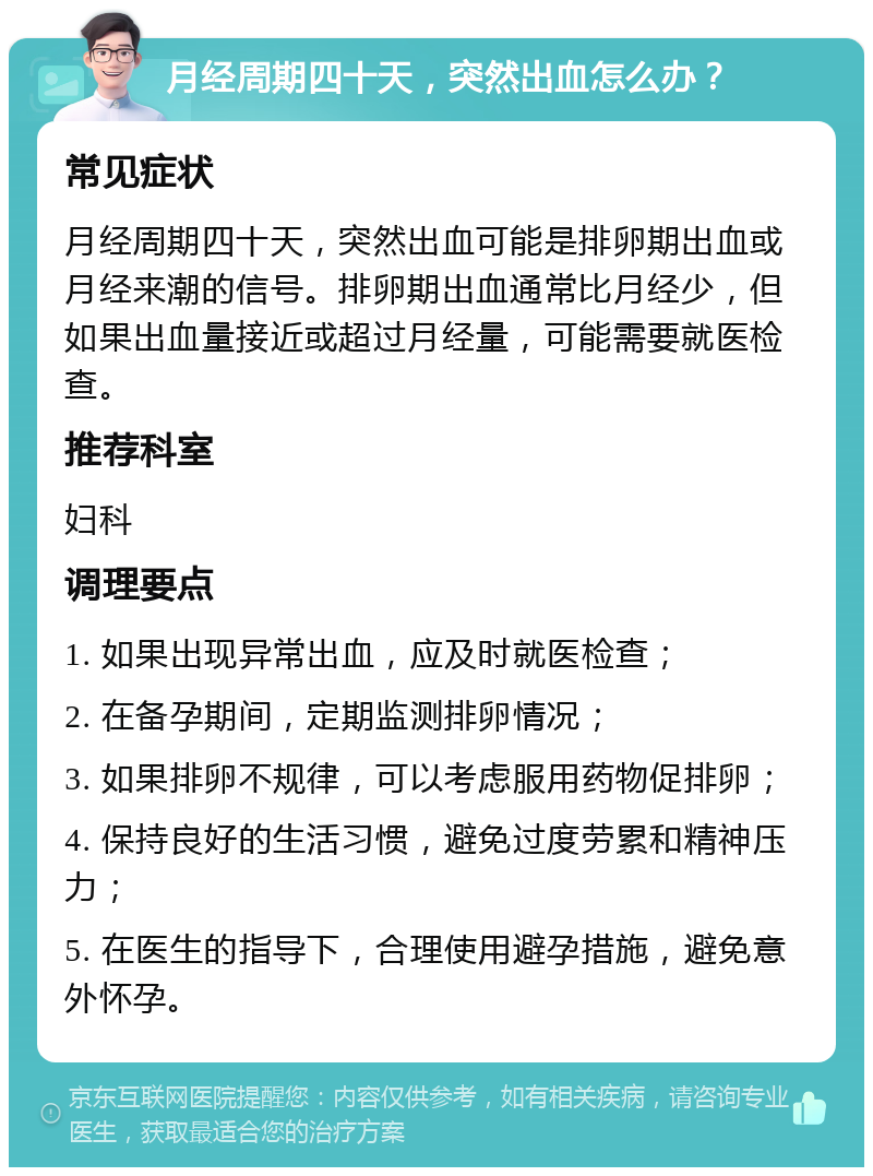 月经周期四十天，突然出血怎么办？ 常见症状 月经周期四十天，突然出血可能是排卵期出血或月经来潮的信号。排卵期出血通常比月经少，但如果出血量接近或超过月经量，可能需要就医检查。 推荐科室 妇科 调理要点 1. 如果出现异常出血，应及时就医检查； 2. 在备孕期间，定期监测排卵情况； 3. 如果排卵不规律，可以考虑服用药物促排卵； 4. 保持良好的生活习惯，避免过度劳累和精神压力； 5. 在医生的指导下，合理使用避孕措施，避免意外怀孕。