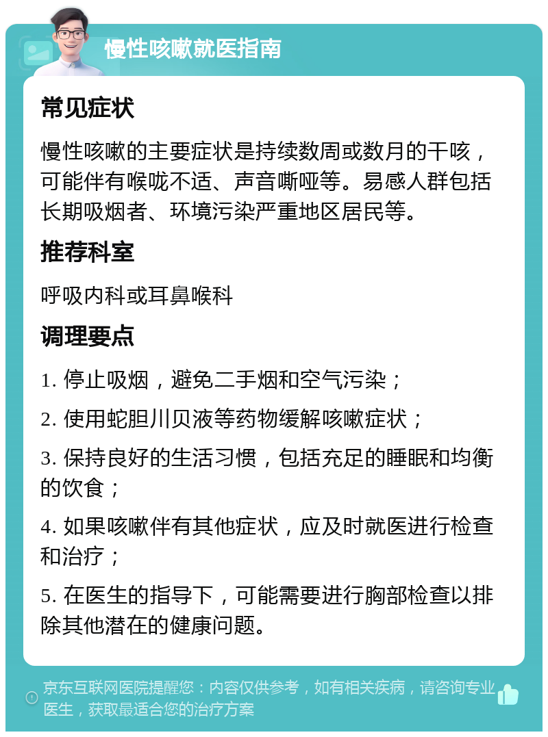 慢性咳嗽就医指南 常见症状 慢性咳嗽的主要症状是持续数周或数月的干咳，可能伴有喉咙不适、声音嘶哑等。易感人群包括长期吸烟者、环境污染严重地区居民等。 推荐科室 呼吸内科或耳鼻喉科 调理要点 1. 停止吸烟，避免二手烟和空气污染； 2. 使用蛇胆川贝液等药物缓解咳嗽症状； 3. 保持良好的生活习惯，包括充足的睡眠和均衡的饮食； 4. 如果咳嗽伴有其他症状，应及时就医进行检查和治疗； 5. 在医生的指导下，可能需要进行胸部检查以排除其他潜在的健康问题。