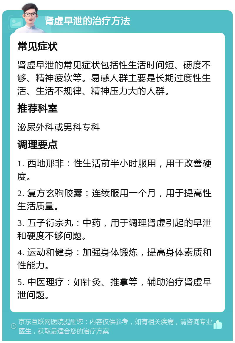 肾虚早泄的治疗方法 常见症状 肾虚早泄的常见症状包括性生活时间短、硬度不够、精神疲软等。易感人群主要是长期过度性生活、生活不规律、精神压力大的人群。 推荐科室 泌尿外科或男科专科 调理要点 1. 西地那非：性生活前半小时服用，用于改善硬度。 2. 复方玄驹胶囊：连续服用一个月，用于提高性生活质量。 3. 五子衍宗丸：中药，用于调理肾虚引起的早泄和硬度不够问题。 4. 运动和健身：加强身体锻炼，提高身体素质和性能力。 5. 中医理疗：如针灸、推拿等，辅助治疗肾虚早泄问题。