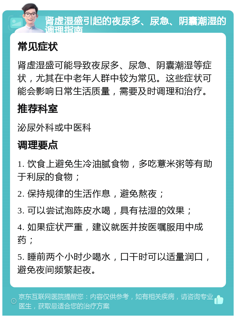 肾虚湿盛引起的夜尿多、尿急、阴囊潮湿的调理指南 常见症状 肾虚湿盛可能导致夜尿多、尿急、阴囊潮湿等症状，尤其在中老年人群中较为常见。这些症状可能会影响日常生活质量，需要及时调理和治疗。 推荐科室 泌尿外科或中医科 调理要点 1. 饮食上避免生冷油腻食物，多吃薏米粥等有助于利尿的食物； 2. 保持规律的生活作息，避免熬夜； 3. 可以尝试泡陈皮水喝，具有祛湿的效果； 4. 如果症状严重，建议就医并按医嘱服用中成药； 5. 睡前两个小时少喝水，口干时可以适量润口，避免夜间频繁起夜。