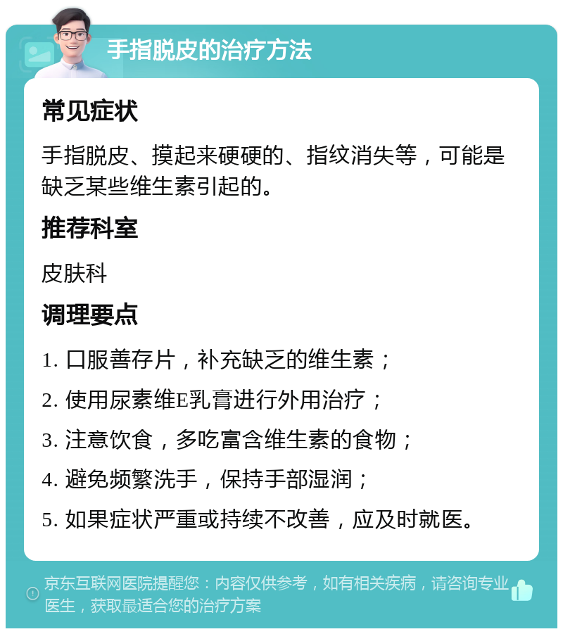 手指脱皮的治疗方法 常见症状 手指脱皮、摸起来硬硬的、指纹消失等，可能是缺乏某些维生素引起的。 推荐科室 皮肤科 调理要点 1. 口服善存片，补充缺乏的维生素； 2. 使用尿素维E乳膏进行外用治疗； 3. 注意饮食，多吃富含维生素的食物； 4. 避免频繁洗手，保持手部湿润； 5. 如果症状严重或持续不改善，应及时就医。