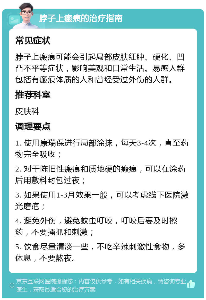 脖子上瘢痕的治疗指南 常见症状 脖子上瘢痕可能会引起局部皮肤红肿、硬化、凹凸不平等症状，影响美观和日常生活。易感人群包括有瘢痕体质的人和曾经受过外伤的人群。 推荐科室 皮肤科 调理要点 1. 使用康瑞保进行局部涂抹，每天3-4次，直至药物完全吸收； 2. 对于陈旧性瘢痕和质地硬的瘢痕，可以在涂药后用敷料封包过夜； 3. 如果使用1-3月效果一般，可以考虑线下医院激光磨疤； 4. 避免外伤，避免蚊虫叮咬，叮咬后要及时擦药，不要搔抓和刺激； 5. 饮食尽量清淡一些，不吃辛辣刺激性食物，多休息，不要熬夜。