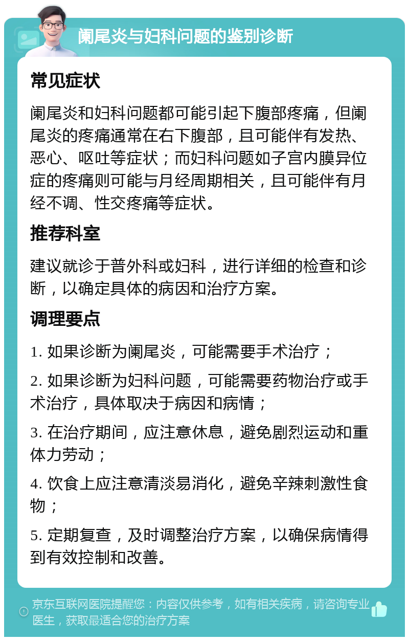 阑尾炎与妇科问题的鉴别诊断 常见症状 阑尾炎和妇科问题都可能引起下腹部疼痛，但阑尾炎的疼痛通常在右下腹部，且可能伴有发热、恶心、呕吐等症状；而妇科问题如子宫内膜异位症的疼痛则可能与月经周期相关，且可能伴有月经不调、性交疼痛等症状。 推荐科室 建议就诊于普外科或妇科，进行详细的检查和诊断，以确定具体的病因和治疗方案。 调理要点 1. 如果诊断为阑尾炎，可能需要手术治疗； 2. 如果诊断为妇科问题，可能需要药物治疗或手术治疗，具体取决于病因和病情； 3. 在治疗期间，应注意休息，避免剧烈运动和重体力劳动； 4. 饮食上应注意清淡易消化，避免辛辣刺激性食物； 5. 定期复查，及时调整治疗方案，以确保病情得到有效控制和改善。