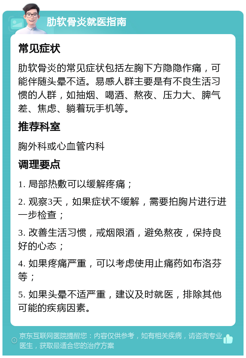 肋软骨炎就医指南 常见症状 肋软骨炎的常见症状包括左胸下方隐隐作痛，可能伴随头晕不适。易感人群主要是有不良生活习惯的人群，如抽烟、喝酒、熬夜、压力大、脾气差、焦虑、躺着玩手机等。 推荐科室 胸外科或心血管内科 调理要点 1. 局部热敷可以缓解疼痛； 2. 观察3天，如果症状不缓解，需要拍胸片进行进一步检查； 3. 改善生活习惯，戒烟限酒，避免熬夜，保持良好的心态； 4. 如果疼痛严重，可以考虑使用止痛药如布洛芬等； 5. 如果头晕不适严重，建议及时就医，排除其他可能的疾病因素。