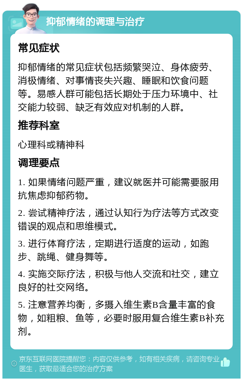 抑郁情绪的调理与治疗 常见症状 抑郁情绪的常见症状包括频繁哭泣、身体疲劳、消极情绪、对事情丧失兴趣、睡眠和饮食问题等。易感人群可能包括长期处于压力环境中、社交能力较弱、缺乏有效应对机制的人群。 推荐科室 心理科或精神科 调理要点 1. 如果情绪问题严重，建议就医并可能需要服用抗焦虑抑郁药物。 2. 尝试精神疗法，通过认知行为疗法等方式改变错误的观点和思维模式。 3. 进行体育疗法，定期进行适度的运动，如跑步、跳绳、健身舞等。 4. 实施交际疗法，积极与他人交流和社交，建立良好的社交网络。 5. 注意营养均衡，多摄入维生素B含量丰富的食物，如粗粮、鱼等，必要时服用复合维生素B补充剂。