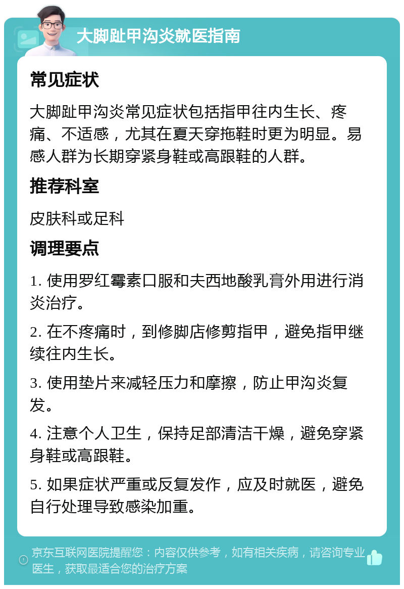 大脚趾甲沟炎就医指南 常见症状 大脚趾甲沟炎常见症状包括指甲往内生长、疼痛、不适感，尤其在夏天穿拖鞋时更为明显。易感人群为长期穿紧身鞋或高跟鞋的人群。 推荐科室 皮肤科或足科 调理要点 1. 使用罗红霉素口服和夫西地酸乳膏外用进行消炎治疗。 2. 在不疼痛时，到修脚店修剪指甲，避免指甲继续往内生长。 3. 使用垫片来减轻压力和摩擦，防止甲沟炎复发。 4. 注意个人卫生，保持足部清洁干燥，避免穿紧身鞋或高跟鞋。 5. 如果症状严重或反复发作，应及时就医，避免自行处理导致感染加重。