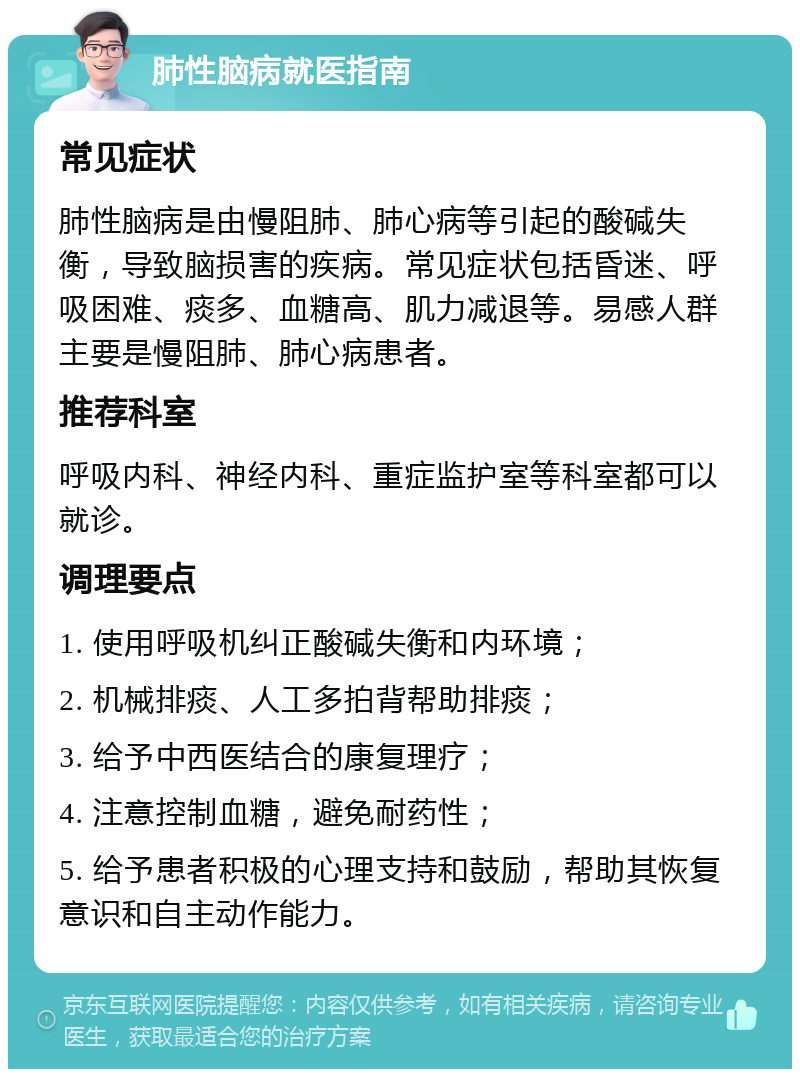 肺性脑病就医指南 常见症状 肺性脑病是由慢阻肺、肺心病等引起的酸碱失衡，导致脑损害的疾病。常见症状包括昏迷、呼吸困难、痰多、血糖高、肌力减退等。易感人群主要是慢阻肺、肺心病患者。 推荐科室 呼吸内科、神经内科、重症监护室等科室都可以就诊。 调理要点 1. 使用呼吸机纠正酸碱失衡和内环境； 2. 机械排痰、人工多拍背帮助排痰； 3. 给予中西医结合的康复理疗； 4. 注意控制血糖，避免耐药性； 5. 给予患者积极的心理支持和鼓励，帮助其恢复意识和自主动作能力。