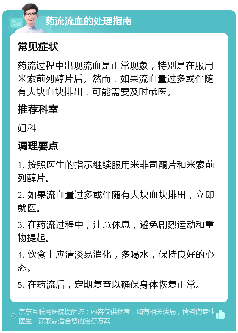 药流流血的处理指南 常见症状 药流过程中出现流血是正常现象，特别是在服用米索前列醇片后。然而，如果流血量过多或伴随有大块血块排出，可能需要及时就医。 推荐科室 妇科 调理要点 1. 按照医生的指示继续服用米非司酮片和米索前列醇片。 2. 如果流血量过多或伴随有大块血块排出，立即就医。 3. 在药流过程中，注意休息，避免剧烈运动和重物提起。 4. 饮食上应清淡易消化，多喝水，保持良好的心态。 5. 在药流后，定期复查以确保身体恢复正常。