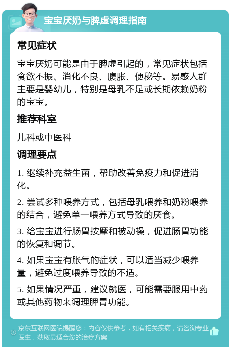 宝宝厌奶与脾虚调理指南 常见症状 宝宝厌奶可能是由于脾虚引起的，常见症状包括食欲不振、消化不良、腹胀、便秘等。易感人群主要是婴幼儿，特别是母乳不足或长期依赖奶粉的宝宝。 推荐科室 儿科或中医科 调理要点 1. 继续补充益生菌，帮助改善免疫力和促进消化。 2. 尝试多种喂养方式，包括母乳喂养和奶粉喂养的结合，避免单一喂养方式导致的厌食。 3. 给宝宝进行肠胃按摩和被动操，促进肠胃功能的恢复和调节。 4. 如果宝宝有胀气的症状，可以适当减少喂养量，避免过度喂养导致的不适。 5. 如果情况严重，建议就医，可能需要服用中药或其他药物来调理脾胃功能。