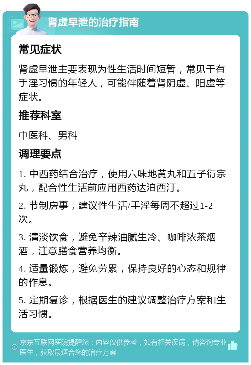 肾虚早泄的治疗指南 常见症状 肾虚早泄主要表现为性生活时间短暂，常见于有手淫习惯的年轻人，可能伴随着肾阴虚、阳虚等症状。 推荐科室 中医科、男科 调理要点 1. 中西药结合治疗，使用六味地黄丸和五子衍宗丸，配合性生活前应用西药达泊西汀。 2. 节制房事，建议性生活/手淫每周不超过1-2次。 3. 清淡饮食，避免辛辣油腻生冷、咖啡浓茶烟酒，注意膳食营养均衡。 4. 适量锻炼，避免劳累，保持良好的心态和规律的作息。 5. 定期复诊，根据医生的建议调整治疗方案和生活习惯。