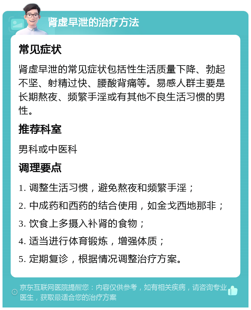 肾虚早泄的治疗方法 常见症状 肾虚早泄的常见症状包括性生活质量下降、勃起不坚、射精过快、腰酸背痛等。易感人群主要是长期熬夜、频繁手淫或有其他不良生活习惯的男性。 推荐科室 男科或中医科 调理要点 1. 调整生活习惯，避免熬夜和频繁手淫； 2. 中成药和西药的结合使用，如金戈西地那非； 3. 饮食上多摄入补肾的食物； 4. 适当进行体育锻炼，增强体质； 5. 定期复诊，根据情况调整治疗方案。