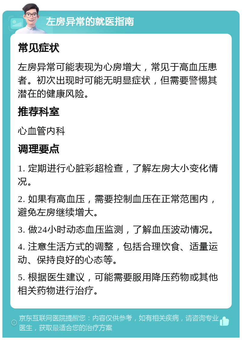 左房异常的就医指南 常见症状 左房异常可能表现为心房增大，常见于高血压患者。初次出现时可能无明显症状，但需要警惕其潜在的健康风险。 推荐科室 心血管内科 调理要点 1. 定期进行心脏彩超检查，了解左房大小变化情况。 2. 如果有高血压，需要控制血压在正常范围内，避免左房继续增大。 3. 做24小时动态血压监测，了解血压波动情况。 4. 注意生活方式的调整，包括合理饮食、适量运动、保持良好的心态等。 5. 根据医生建议，可能需要服用降压药物或其他相关药物进行治疗。