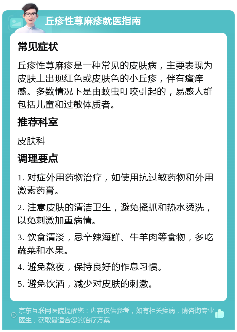 丘疹性荨麻疹就医指南 常见症状 丘疹性荨麻疹是一种常见的皮肤病，主要表现为皮肤上出现红色或皮肤色的小丘疹，伴有瘙痒感。多数情况下是由蚊虫叮咬引起的，易感人群包括儿童和过敏体质者。 推荐科室 皮肤科 调理要点 1. 对症外用药物治疗，如使用抗过敏药物和外用激素药膏。 2. 注意皮肤的清洁卫生，避免搔抓和热水烫洗，以免刺激加重病情。 3. 饮食清淡，忌辛辣海鲜、牛羊肉等食物，多吃蔬菜和水果。 4. 避免熬夜，保持良好的作息习惯。 5. 避免饮酒，减少对皮肤的刺激。