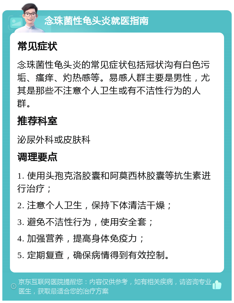 念珠菌性龟头炎就医指南 常见症状 念珠菌性龟头炎的常见症状包括冠状沟有白色污垢、瘙痒、灼热感等。易感人群主要是男性，尤其是那些不注意个人卫生或有不洁性行为的人群。 推荐科室 泌尿外科或皮肤科 调理要点 1. 使用头孢克洛胶囊和阿莫西林胶囊等抗生素进行治疗； 2. 注意个人卫生，保持下体清洁干燥； 3. 避免不洁性行为，使用安全套； 4. 加强营养，提高身体免疫力； 5. 定期复查，确保病情得到有效控制。