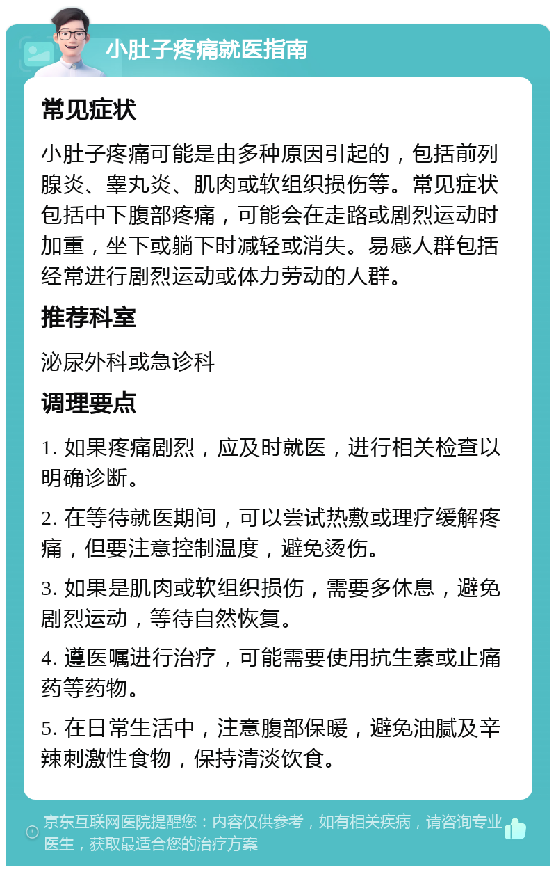 小肚子疼痛就医指南 常见症状 小肚子疼痛可能是由多种原因引起的，包括前列腺炎、睾丸炎、肌肉或软组织损伤等。常见症状包括中下腹部疼痛，可能会在走路或剧烈运动时加重，坐下或躺下时减轻或消失。易感人群包括经常进行剧烈运动或体力劳动的人群。 推荐科室 泌尿外科或急诊科 调理要点 1. 如果疼痛剧烈，应及时就医，进行相关检查以明确诊断。 2. 在等待就医期间，可以尝试热敷或理疗缓解疼痛，但要注意控制温度，避免烫伤。 3. 如果是肌肉或软组织损伤，需要多休息，避免剧烈运动，等待自然恢复。 4. 遵医嘱进行治疗，可能需要使用抗生素或止痛药等药物。 5. 在日常生活中，注意腹部保暖，避免油腻及辛辣刺激性食物，保持清淡饮食。