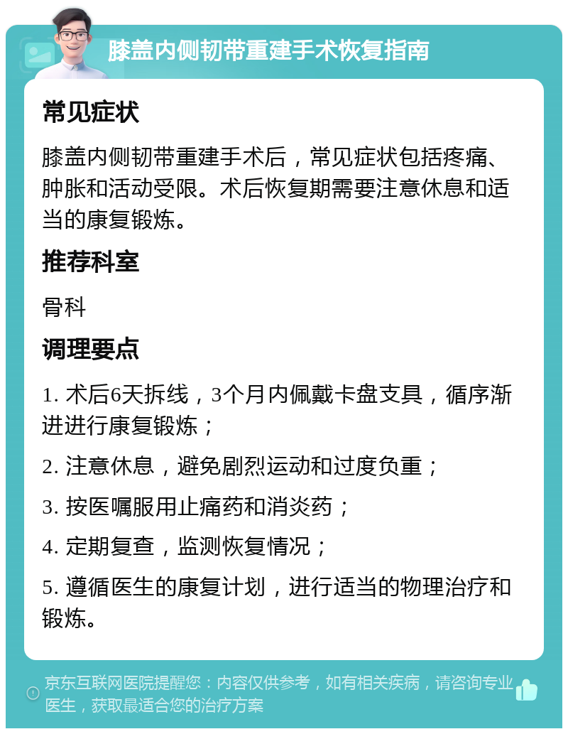 膝盖内侧韧带重建手术恢复指南 常见症状 膝盖内侧韧带重建手术后，常见症状包括疼痛、肿胀和活动受限。术后恢复期需要注意休息和适当的康复锻炼。 推荐科室 骨科 调理要点 1. 术后6天拆线，3个月内佩戴卡盘支具，循序渐进进行康复锻炼； 2. 注意休息，避免剧烈运动和过度负重； 3. 按医嘱服用止痛药和消炎药； 4. 定期复查，监测恢复情况； 5. 遵循医生的康复计划，进行适当的物理治疗和锻炼。