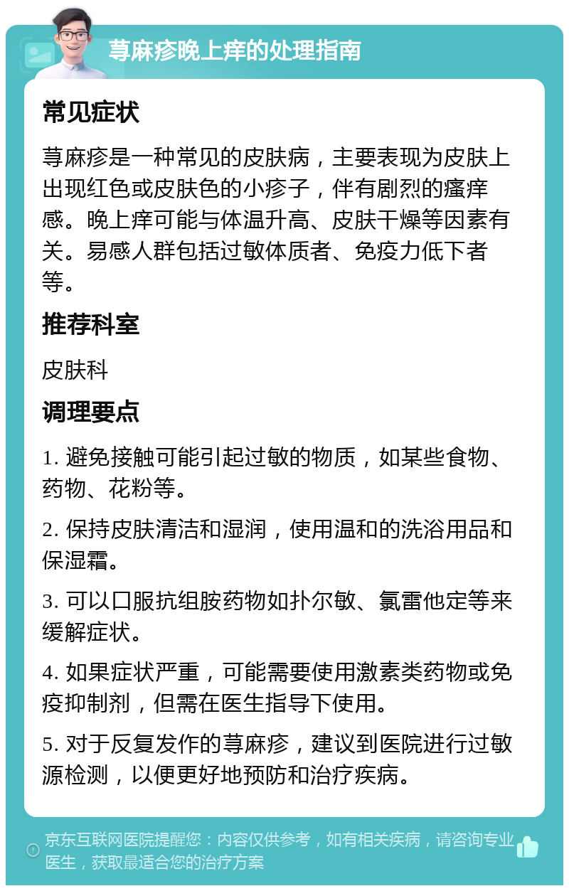 荨麻疹晚上痒的处理指南 常见症状 荨麻疹是一种常见的皮肤病，主要表现为皮肤上出现红色或皮肤色的小疹子，伴有剧烈的瘙痒感。晚上痒可能与体温升高、皮肤干燥等因素有关。易感人群包括过敏体质者、免疫力低下者等。 推荐科室 皮肤科 调理要点 1. 避免接触可能引起过敏的物质，如某些食物、药物、花粉等。 2. 保持皮肤清洁和湿润，使用温和的洗浴用品和保湿霜。 3. 可以口服抗组胺药物如扑尔敏、氯雷他定等来缓解症状。 4. 如果症状严重，可能需要使用激素类药物或免疫抑制剂，但需在医生指导下使用。 5. 对于反复发作的荨麻疹，建议到医院进行过敏源检测，以便更好地预防和治疗疾病。