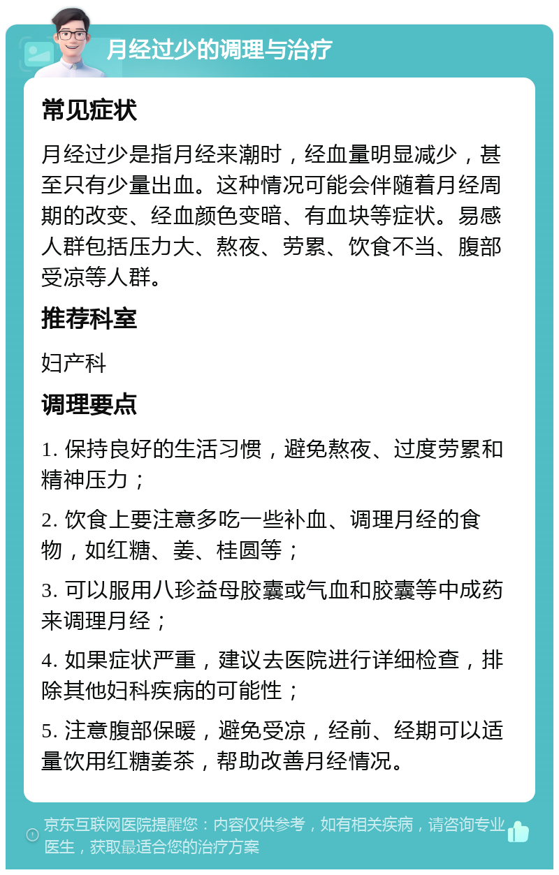 月经过少的调理与治疗 常见症状 月经过少是指月经来潮时，经血量明显减少，甚至只有少量出血。这种情况可能会伴随着月经周期的改变、经血颜色变暗、有血块等症状。易感人群包括压力大、熬夜、劳累、饮食不当、腹部受凉等人群。 推荐科室 妇产科 调理要点 1. 保持良好的生活习惯，避免熬夜、过度劳累和精神压力； 2. 饮食上要注意多吃一些补血、调理月经的食物，如红糖、姜、桂圆等； 3. 可以服用八珍益母胶囊或气血和胶囊等中成药来调理月经； 4. 如果症状严重，建议去医院进行详细检查，排除其他妇科疾病的可能性； 5. 注意腹部保暖，避免受凉，经前、经期可以适量饮用红糖姜茶，帮助改善月经情况。