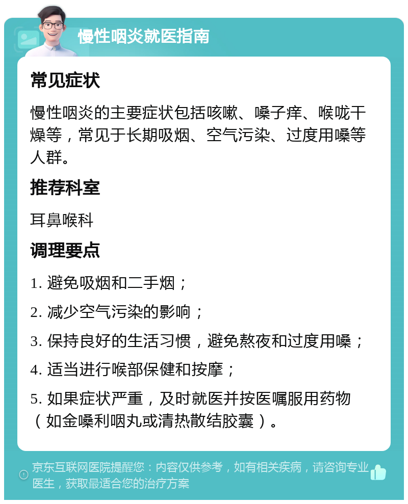 慢性咽炎就医指南 常见症状 慢性咽炎的主要症状包括咳嗽、嗓子痒、喉咙干燥等，常见于长期吸烟、空气污染、过度用嗓等人群。 推荐科室 耳鼻喉科 调理要点 1. 避免吸烟和二手烟； 2. 减少空气污染的影响； 3. 保持良好的生活习惯，避免熬夜和过度用嗓； 4. 适当进行喉部保健和按摩； 5. 如果症状严重，及时就医并按医嘱服用药物（如金嗓利咽丸或清热散结胶囊）。