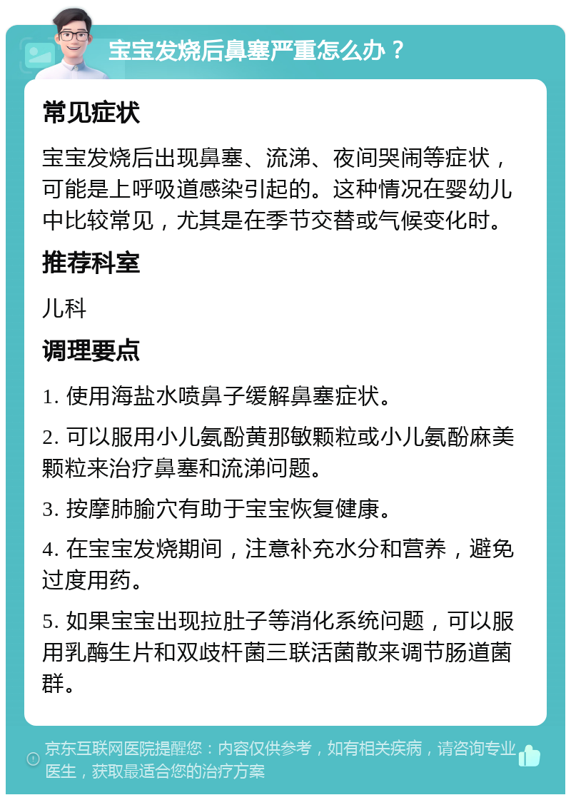 宝宝发烧后鼻塞严重怎么办？ 常见症状 宝宝发烧后出现鼻塞、流涕、夜间哭闹等症状，可能是上呼吸道感染引起的。这种情况在婴幼儿中比较常见，尤其是在季节交替或气候变化时。 推荐科室 儿科 调理要点 1. 使用海盐水喷鼻子缓解鼻塞症状。 2. 可以服用小儿氨酚黄那敏颗粒或小儿氨酚麻美颗粒来治疗鼻塞和流涕问题。 3. 按摩肺腧穴有助于宝宝恢复健康。 4. 在宝宝发烧期间，注意补充水分和营养，避免过度用药。 5. 如果宝宝出现拉肚子等消化系统问题，可以服用乳酶生片和双歧杆菌三联活菌散来调节肠道菌群。