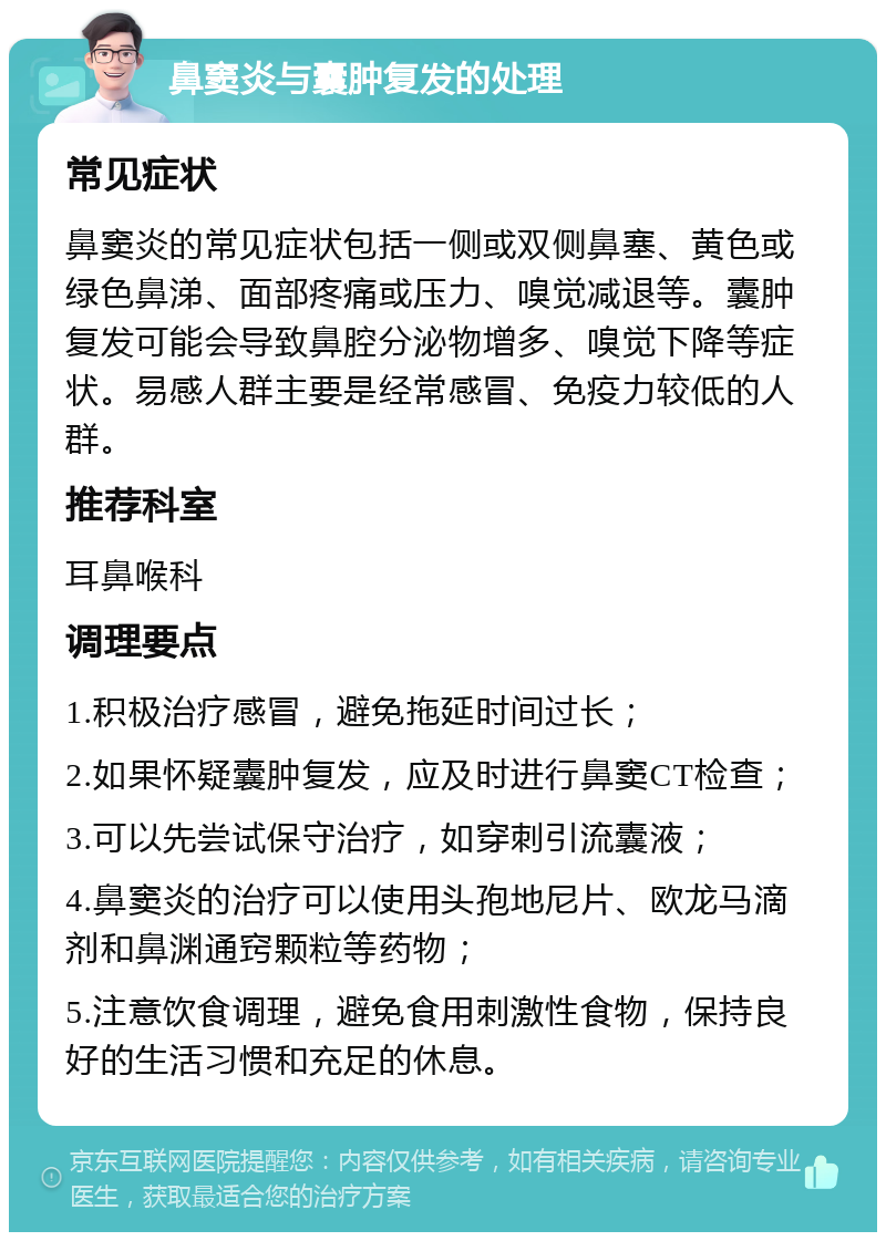 鼻窦炎与囊肿复发的处理 常见症状 鼻窦炎的常见症状包括一侧或双侧鼻塞、黄色或绿色鼻涕、面部疼痛或压力、嗅觉减退等。囊肿复发可能会导致鼻腔分泌物增多、嗅觉下降等症状。易感人群主要是经常感冒、免疫力较低的人群。 推荐科室 耳鼻喉科 调理要点 1.积极治疗感冒，避免拖延时间过长； 2.如果怀疑囊肿复发，应及时进行鼻窦CT检查； 3.可以先尝试保守治疗，如穿刺引流囊液； 4.鼻窦炎的治疗可以使用头孢地尼片、欧龙马滴剂和鼻渊通窍颗粒等药物； 5.注意饮食调理，避免食用刺激性食物，保持良好的生活习惯和充足的休息。