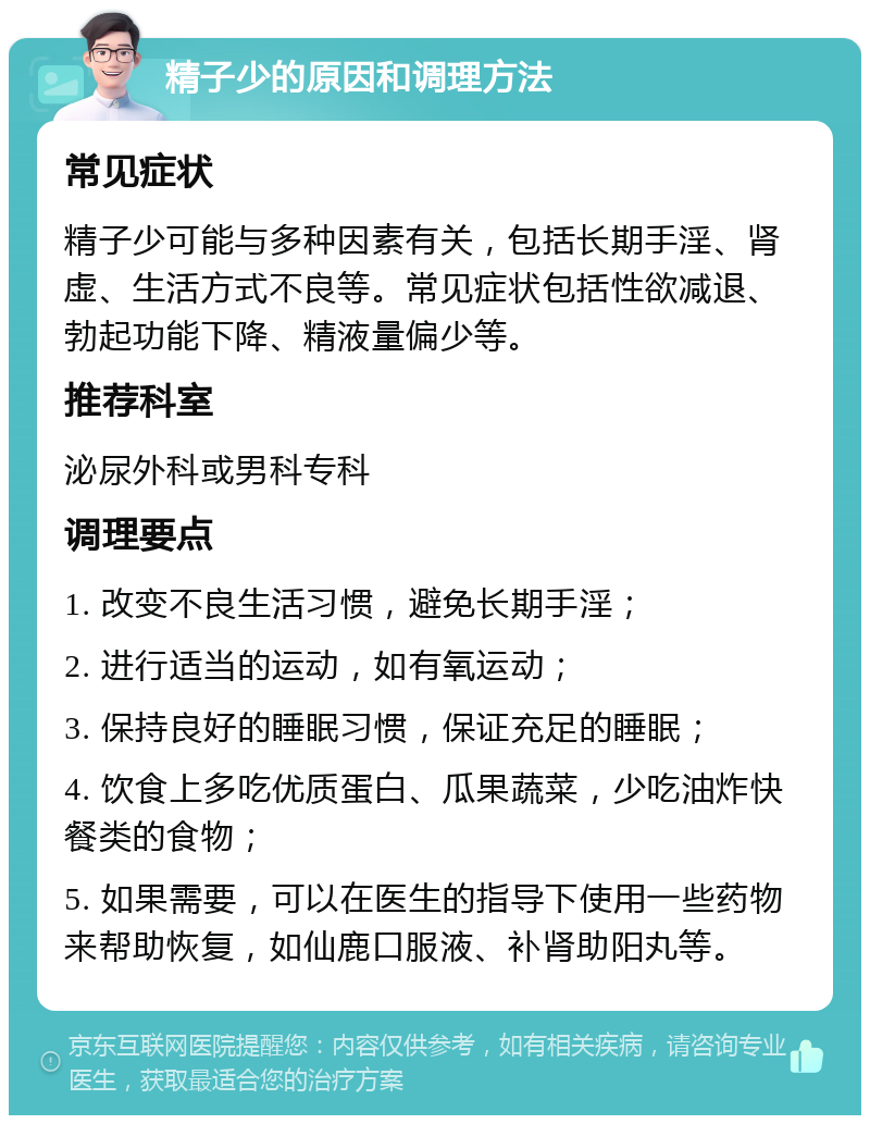 精子少的原因和调理方法 常见症状 精子少可能与多种因素有关，包括长期手淫、肾虚、生活方式不良等。常见症状包括性欲减退、勃起功能下降、精液量偏少等。 推荐科室 泌尿外科或男科专科 调理要点 1. 改变不良生活习惯，避免长期手淫； 2. 进行适当的运动，如有氧运动； 3. 保持良好的睡眠习惯，保证充足的睡眠； 4. 饮食上多吃优质蛋白、瓜果蔬菜，少吃油炸快餐类的食物； 5. 如果需要，可以在医生的指导下使用一些药物来帮助恢复，如仙鹿口服液、补肾助阳丸等。