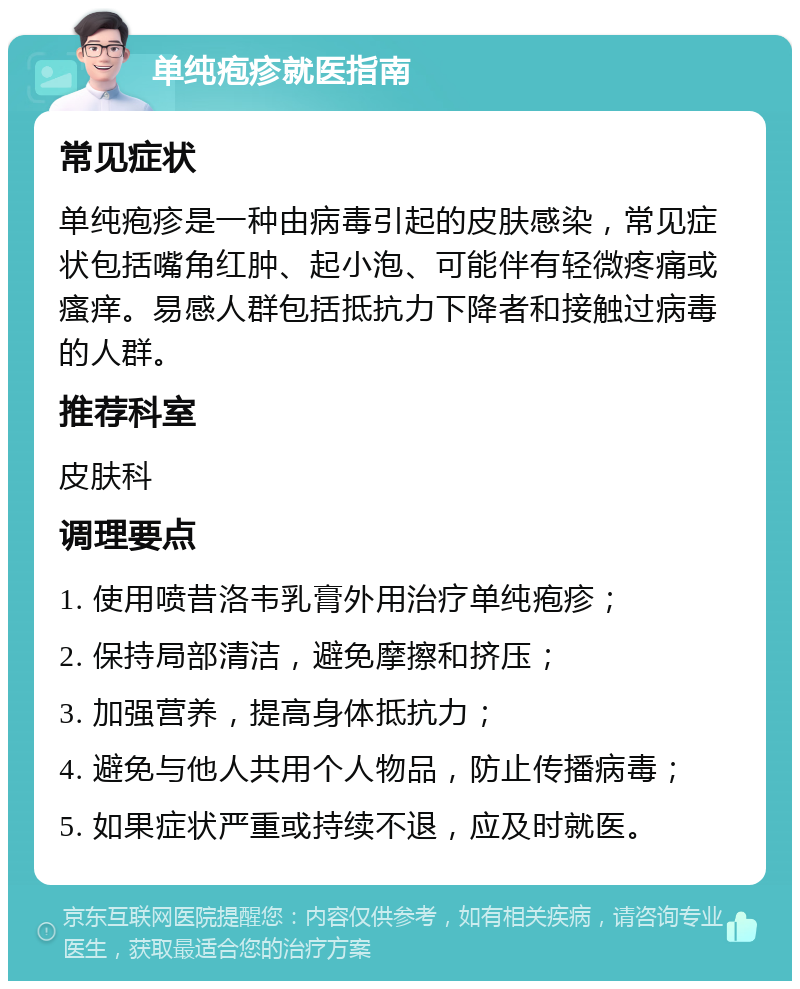 单纯疱疹就医指南 常见症状 单纯疱疹是一种由病毒引起的皮肤感染，常见症状包括嘴角红肿、起小泡、可能伴有轻微疼痛或瘙痒。易感人群包括抵抗力下降者和接触过病毒的人群。 推荐科室 皮肤科 调理要点 1. 使用喷昔洛韦乳膏外用治疗单纯疱疹； 2. 保持局部清洁，避免摩擦和挤压； 3. 加强营养，提高身体抵抗力； 4. 避免与他人共用个人物品，防止传播病毒； 5. 如果症状严重或持续不退，应及时就医。