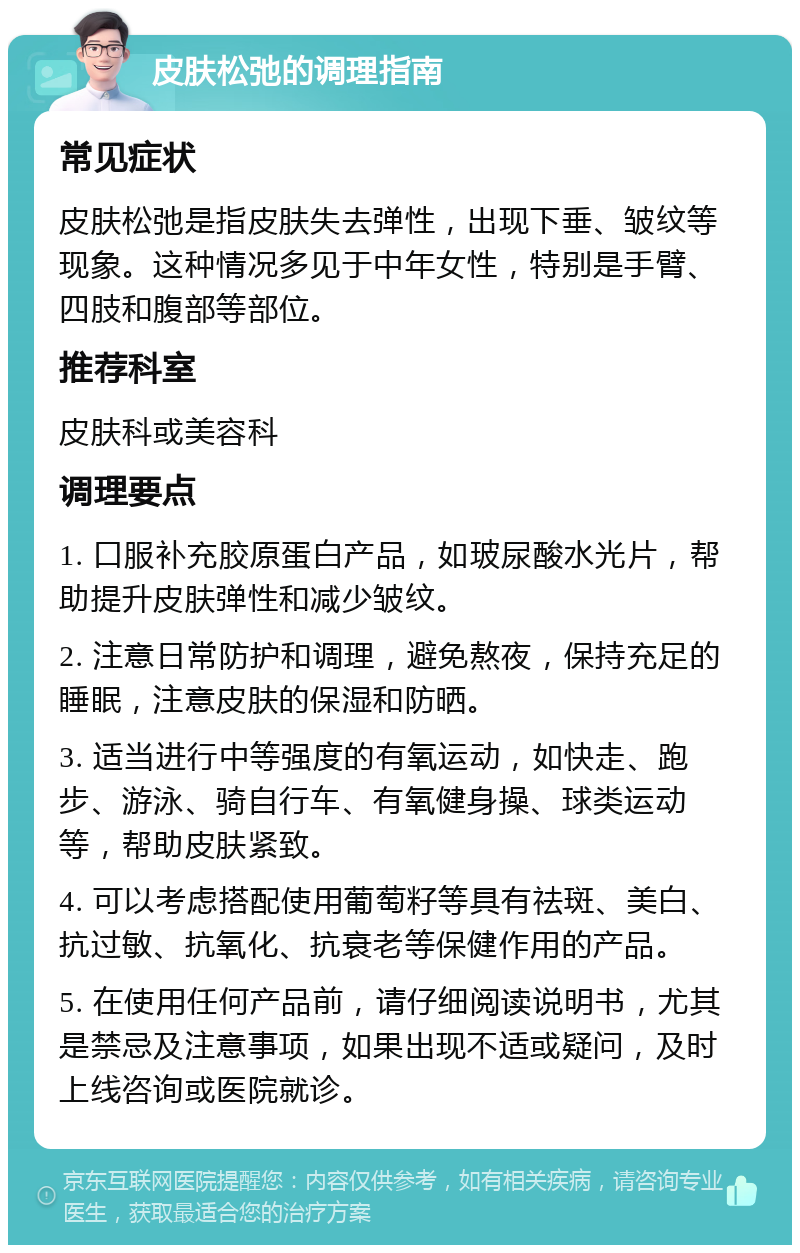 皮肤松弛的调理指南 常见症状 皮肤松弛是指皮肤失去弹性，出现下垂、皱纹等现象。这种情况多见于中年女性，特别是手臂、四肢和腹部等部位。 推荐科室 皮肤科或美容科 调理要点 1. 口服补充胶原蛋白产品，如玻尿酸水光片，帮助提升皮肤弹性和减少皱纹。 2. 注意日常防护和调理，避免熬夜，保持充足的睡眠，注意皮肤的保湿和防晒。 3. 适当进行中等强度的有氧运动，如快走、跑步、游泳、骑自行车、有氧健身操、球类运动等，帮助皮肤紧致。 4. 可以考虑搭配使用葡萄籽等具有祛斑、美白、抗过敏、抗氧化、抗衰老等保健作用的产品。 5. 在使用任何产品前，请仔细阅读说明书，尤其是禁忌及注意事项，如果出现不适或疑问，及时上线咨询或医院就诊。