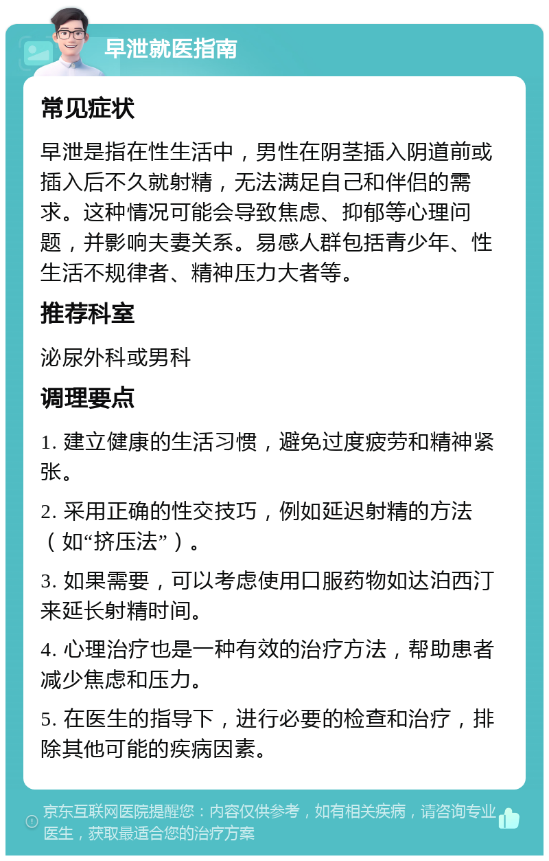 早泄就医指南 常见症状 早泄是指在性生活中，男性在阴茎插入阴道前或插入后不久就射精，无法满足自己和伴侣的需求。这种情况可能会导致焦虑、抑郁等心理问题，并影响夫妻关系。易感人群包括青少年、性生活不规律者、精神压力大者等。 推荐科室 泌尿外科或男科 调理要点 1. 建立健康的生活习惯，避免过度疲劳和精神紧张。 2. 采用正确的性交技巧，例如延迟射精的方法（如“挤压法”）。 3. 如果需要，可以考虑使用口服药物如达泊西汀来延长射精时间。 4. 心理治疗也是一种有效的治疗方法，帮助患者减少焦虑和压力。 5. 在医生的指导下，进行必要的检查和治疗，排除其他可能的疾病因素。