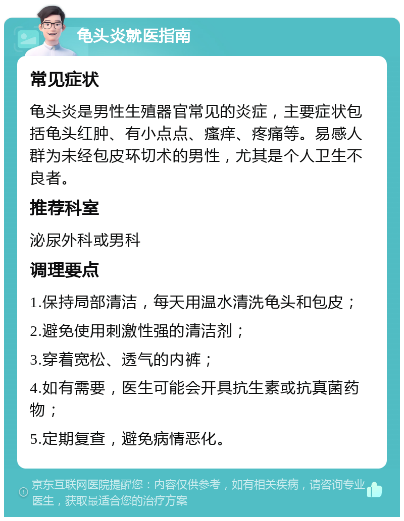 龟头炎就医指南 常见症状 龟头炎是男性生殖器官常见的炎症，主要症状包括龟头红肿、有小点点、瘙痒、疼痛等。易感人群为未经包皮环切术的男性，尤其是个人卫生不良者。 推荐科室 泌尿外科或男科 调理要点 1.保持局部清洁，每天用温水清洗龟头和包皮； 2.避免使用刺激性强的清洁剂； 3.穿着宽松、透气的内裤； 4.如有需要，医生可能会开具抗生素或抗真菌药物； 5.定期复查，避免病情恶化。