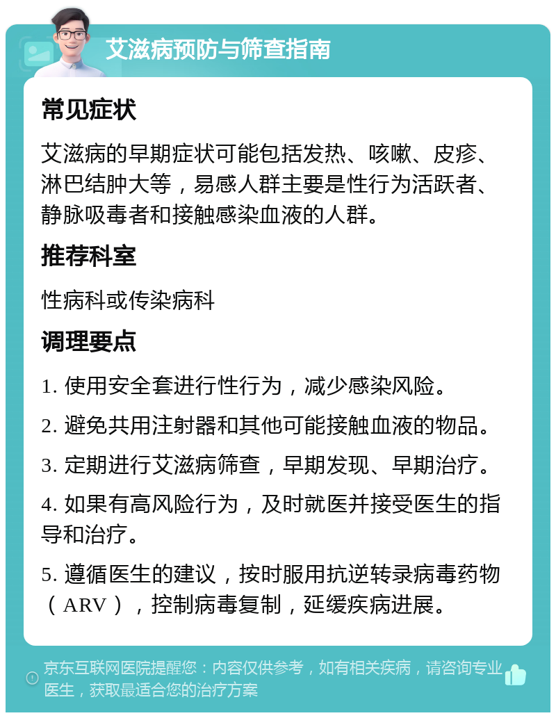 艾滋病预防与筛查指南 常见症状 艾滋病的早期症状可能包括发热、咳嗽、皮疹、淋巴结肿大等，易感人群主要是性行为活跃者、静脉吸毒者和接触感染血液的人群。 推荐科室 性病科或传染病科 调理要点 1. 使用安全套进行性行为，减少感染风险。 2. 避免共用注射器和其他可能接触血液的物品。 3. 定期进行艾滋病筛查，早期发现、早期治疗。 4. 如果有高风险行为，及时就医并接受医生的指导和治疗。 5. 遵循医生的建议，按时服用抗逆转录病毒药物（ARV），控制病毒复制，延缓疾病进展。