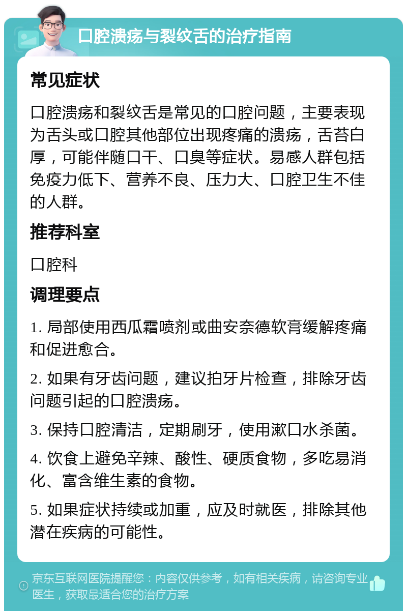 口腔溃疡与裂纹舌的治疗指南 常见症状 口腔溃疡和裂纹舌是常见的口腔问题，主要表现为舌头或口腔其他部位出现疼痛的溃疡，舌苔白厚，可能伴随口干、口臭等症状。易感人群包括免疫力低下、营养不良、压力大、口腔卫生不佳的人群。 推荐科室 口腔科 调理要点 1. 局部使用西瓜霜喷剂或曲安奈德软膏缓解疼痛和促进愈合。 2. 如果有牙齿问题，建议拍牙片检查，排除牙齿问题引起的口腔溃疡。 3. 保持口腔清洁，定期刷牙，使用漱口水杀菌。 4. 饮食上避免辛辣、酸性、硬质食物，多吃易消化、富含维生素的食物。 5. 如果症状持续或加重，应及时就医，排除其他潜在疾病的可能性。