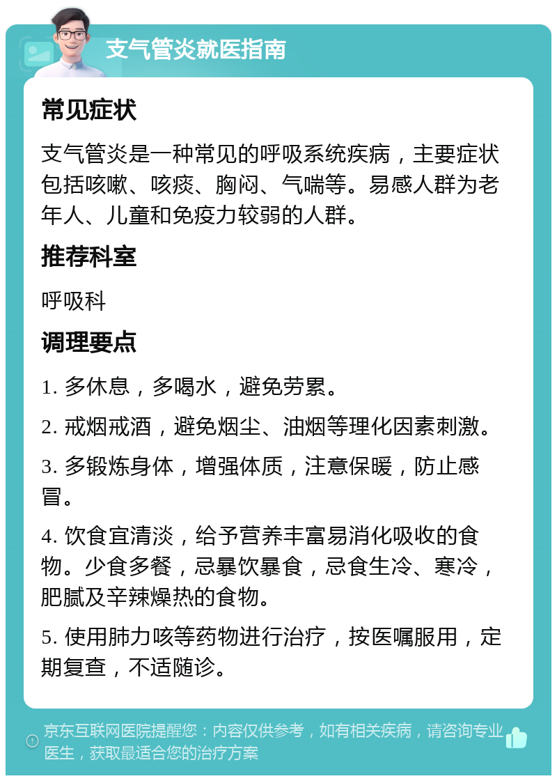 支气管炎就医指南 常见症状 支气管炎是一种常见的呼吸系统疾病，主要症状包括咳嗽、咳痰、胸闷、气喘等。易感人群为老年人、儿童和免疫力较弱的人群。 推荐科室 呼吸科 调理要点 1. 多休息，多喝水，避免劳累。 2. 戒烟戒酒，避免烟尘、油烟等理化因素刺激。 3. 多锻炼身体，增强体质，注意保暖，防止感冒。 4. 饮食宜清淡，给予营养丰富易消化吸收的食物。少食多餐，忌暴饮暴食，忌食生冷、寒冷，肥腻及辛辣燥热的食物。 5. 使用肺力咳等药物进行治疗，按医嘱服用，定期复查，不适随诊。